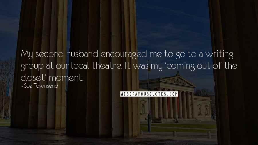 Sue Townsend Quotes: My second husband encouraged me to go to a writing group at our local theatre. It was my 'coming out of the closet' moment.