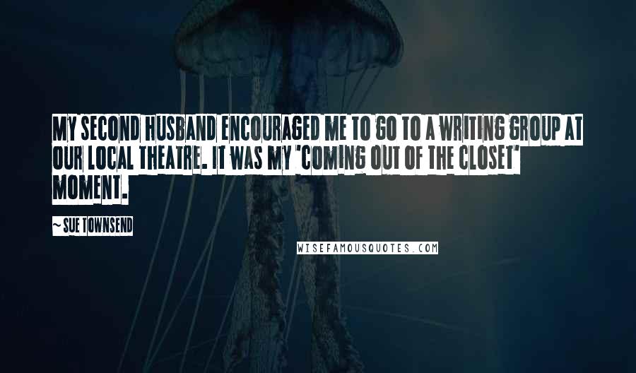 Sue Townsend Quotes: My second husband encouraged me to go to a writing group at our local theatre. It was my 'coming out of the closet' moment.