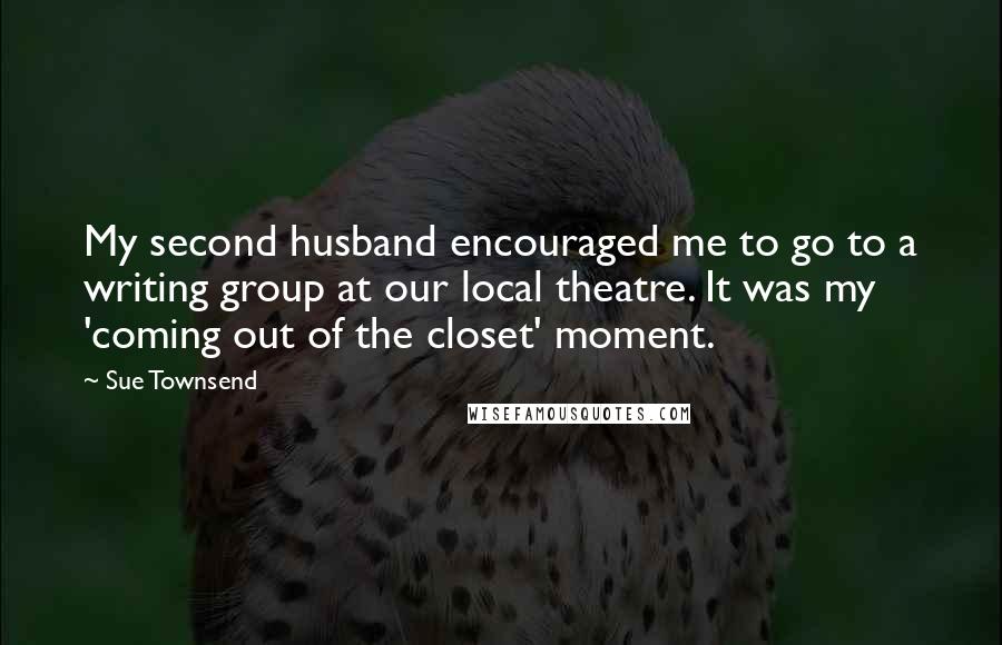 Sue Townsend Quotes: My second husband encouraged me to go to a writing group at our local theatre. It was my 'coming out of the closet' moment.