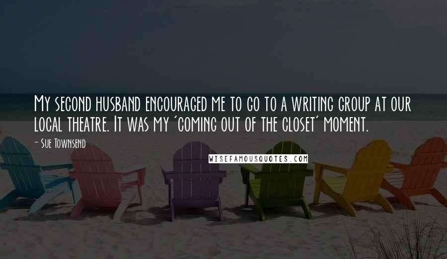 Sue Townsend Quotes: My second husband encouraged me to go to a writing group at our local theatre. It was my 'coming out of the closet' moment.