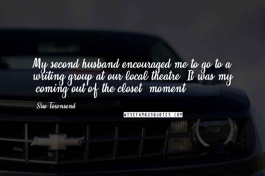 Sue Townsend Quotes: My second husband encouraged me to go to a writing group at our local theatre. It was my 'coming out of the closet' moment.