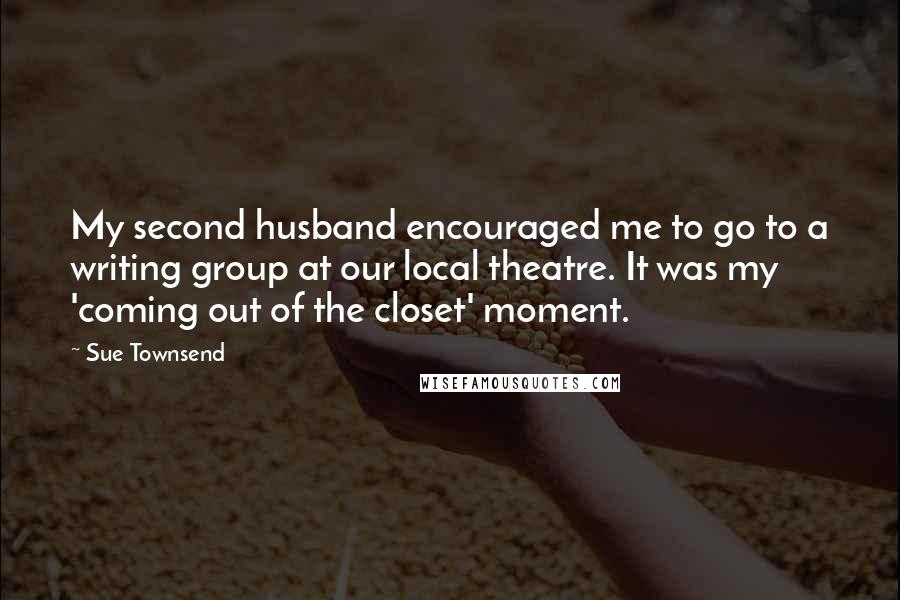 Sue Townsend Quotes: My second husband encouraged me to go to a writing group at our local theatre. It was my 'coming out of the closet' moment.