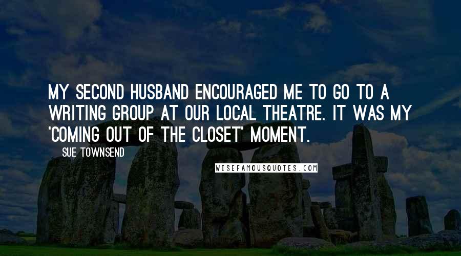 Sue Townsend Quotes: My second husband encouraged me to go to a writing group at our local theatre. It was my 'coming out of the closet' moment.