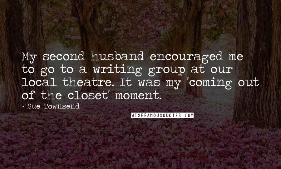 Sue Townsend Quotes: My second husband encouraged me to go to a writing group at our local theatre. It was my 'coming out of the closet' moment.