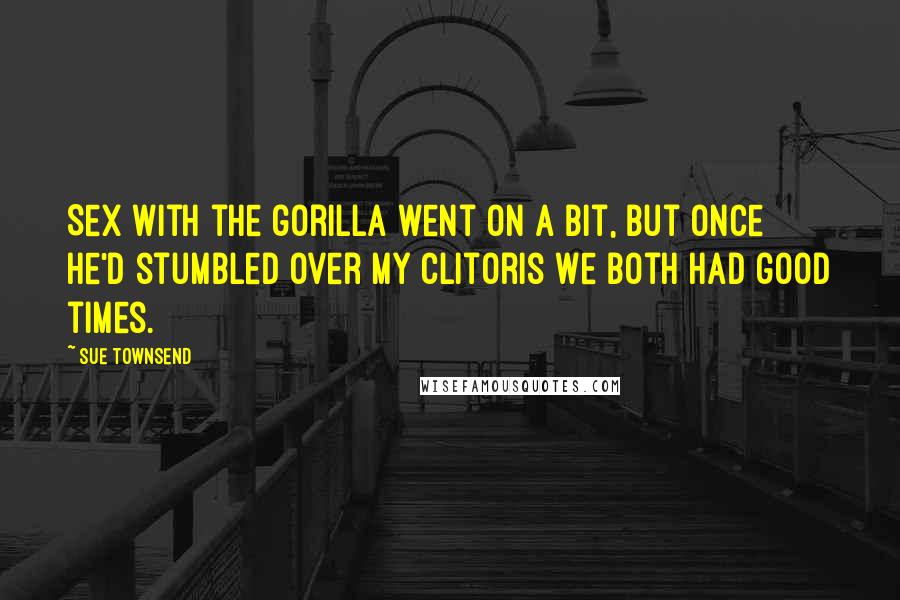 Sue Townsend Quotes: Sex with the gorilla went on a bit, but once he'd stumbled over my clitoris we both had good times.