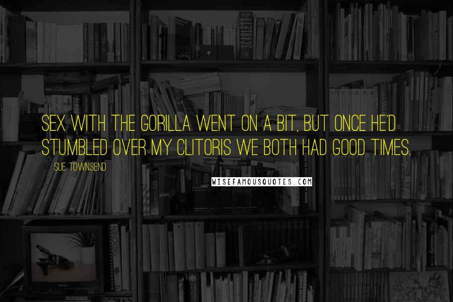 Sue Townsend Quotes: Sex with the gorilla went on a bit, but once he'd stumbled over my clitoris we both had good times.