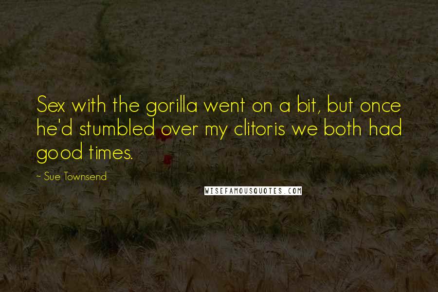 Sue Townsend Quotes: Sex with the gorilla went on a bit, but once he'd stumbled over my clitoris we both had good times.