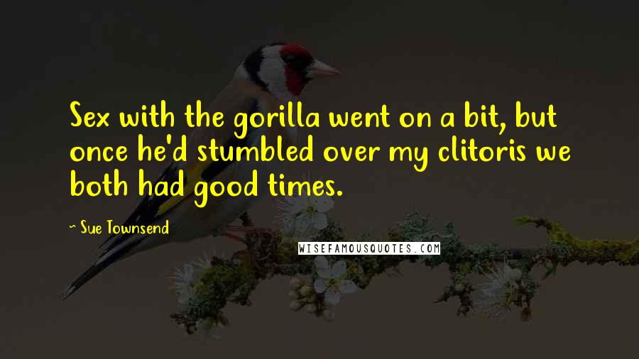 Sue Townsend Quotes: Sex with the gorilla went on a bit, but once he'd stumbled over my clitoris we both had good times.
