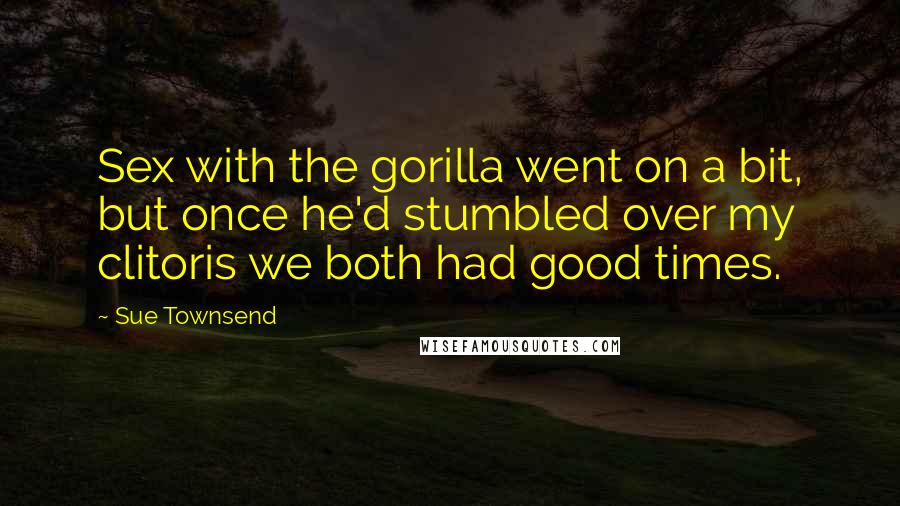 Sue Townsend Quotes: Sex with the gorilla went on a bit, but once he'd stumbled over my clitoris we both had good times.