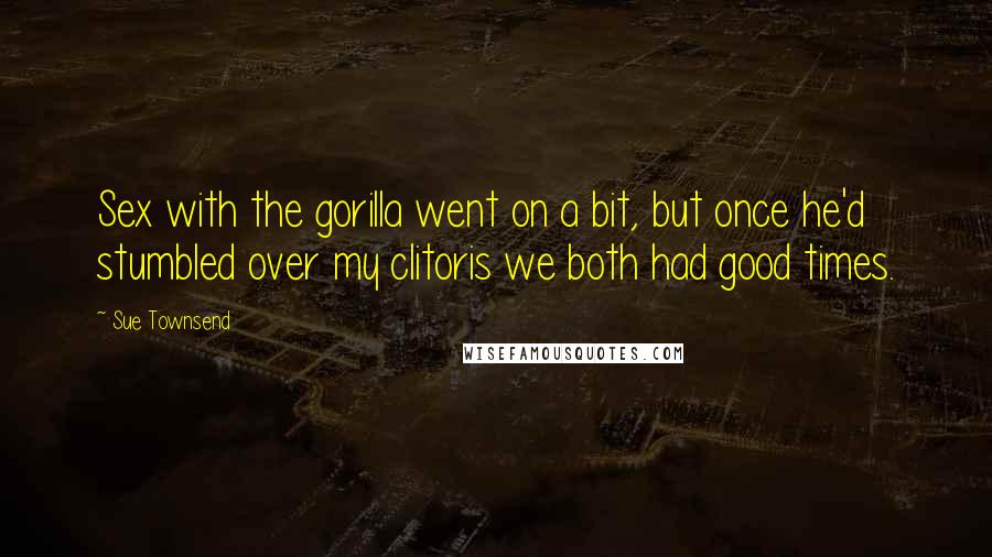 Sue Townsend Quotes: Sex with the gorilla went on a bit, but once he'd stumbled over my clitoris we both had good times.