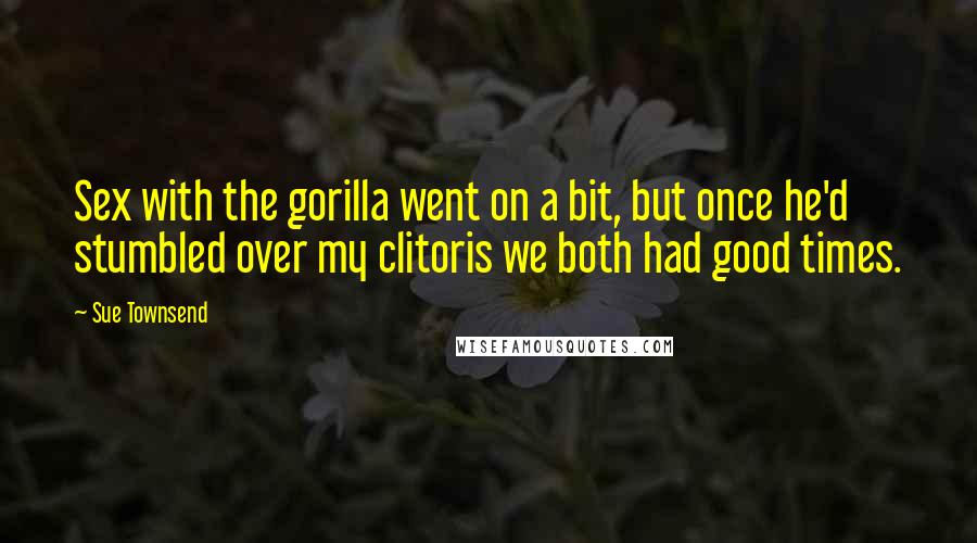 Sue Townsend Quotes: Sex with the gorilla went on a bit, but once he'd stumbled over my clitoris we both had good times.