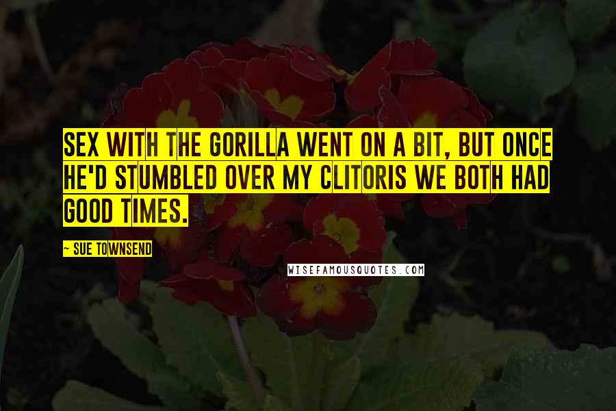 Sue Townsend Quotes: Sex with the gorilla went on a bit, but once he'd stumbled over my clitoris we both had good times.