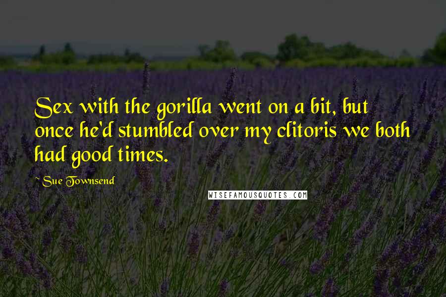 Sue Townsend Quotes: Sex with the gorilla went on a bit, but once he'd stumbled over my clitoris we both had good times.