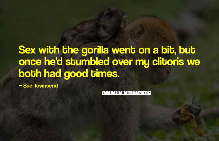 Sue Townsend Quotes: Sex with the gorilla went on a bit, but once he'd stumbled over my clitoris we both had good times.