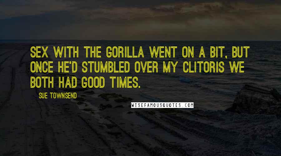 Sue Townsend Quotes: Sex with the gorilla went on a bit, but once he'd stumbled over my clitoris we both had good times.