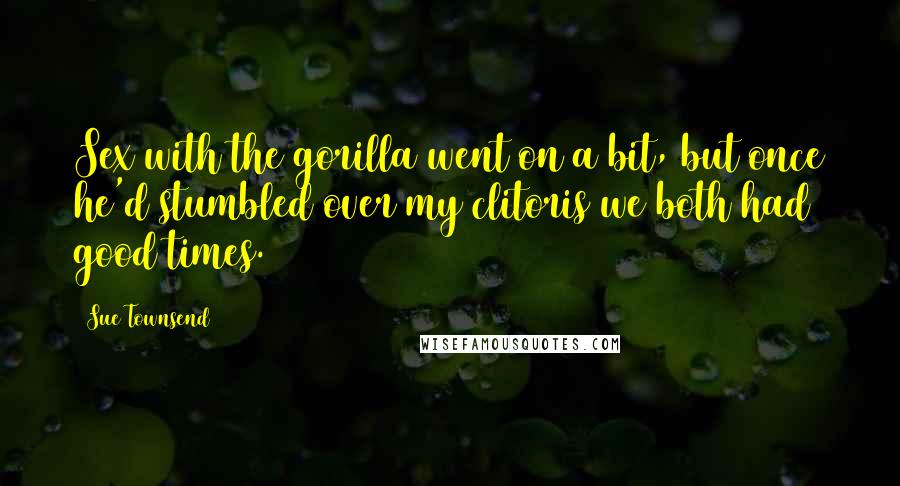 Sue Townsend Quotes: Sex with the gorilla went on a bit, but once he'd stumbled over my clitoris we both had good times.