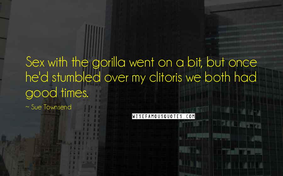 Sue Townsend Quotes: Sex with the gorilla went on a bit, but once he'd stumbled over my clitoris we both had good times.