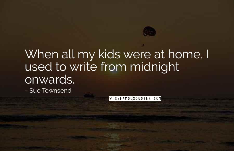 Sue Townsend Quotes: When all my kids were at home, I used to write from midnight onwards.