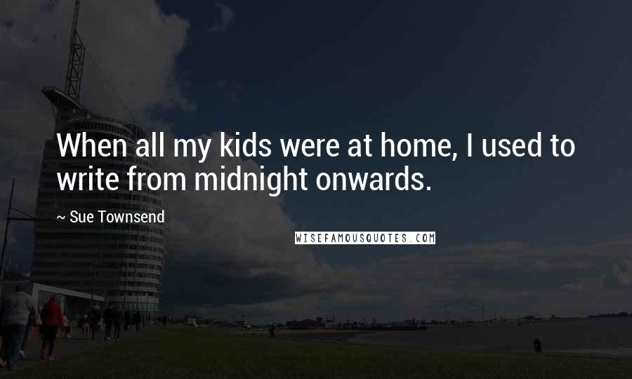 Sue Townsend Quotes: When all my kids were at home, I used to write from midnight onwards.