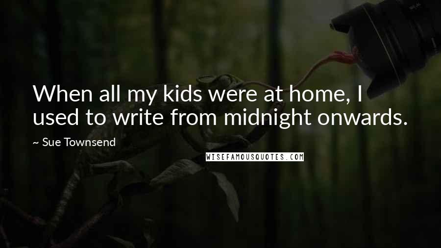 Sue Townsend Quotes: When all my kids were at home, I used to write from midnight onwards.