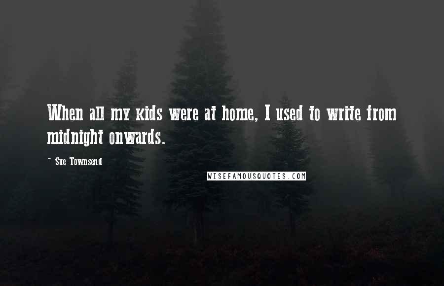 Sue Townsend Quotes: When all my kids were at home, I used to write from midnight onwards.