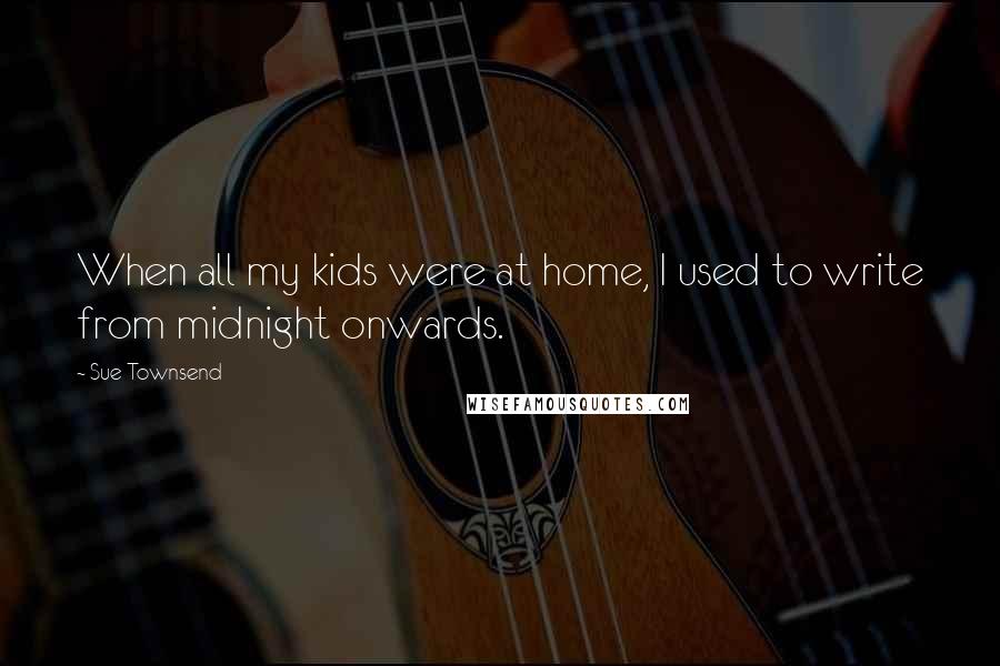 Sue Townsend Quotes: When all my kids were at home, I used to write from midnight onwards.