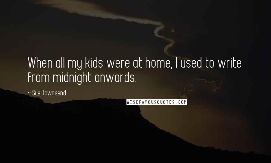 Sue Townsend Quotes: When all my kids were at home, I used to write from midnight onwards.