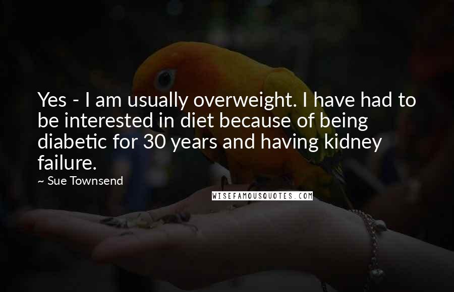 Sue Townsend Quotes: Yes - I am usually overweight. I have had to be interested in diet because of being diabetic for 30 years and having kidney failure.