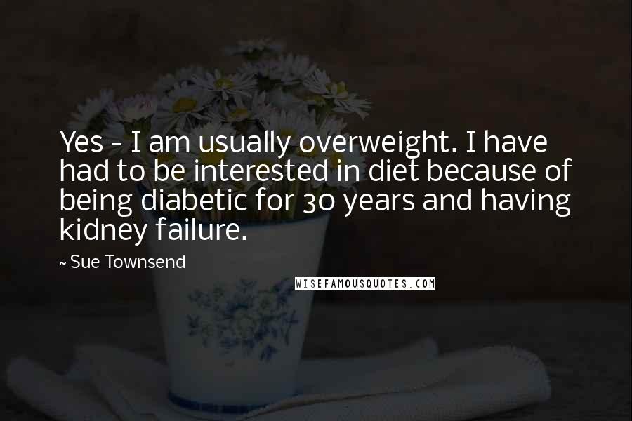 Sue Townsend Quotes: Yes - I am usually overweight. I have had to be interested in diet because of being diabetic for 30 years and having kidney failure.