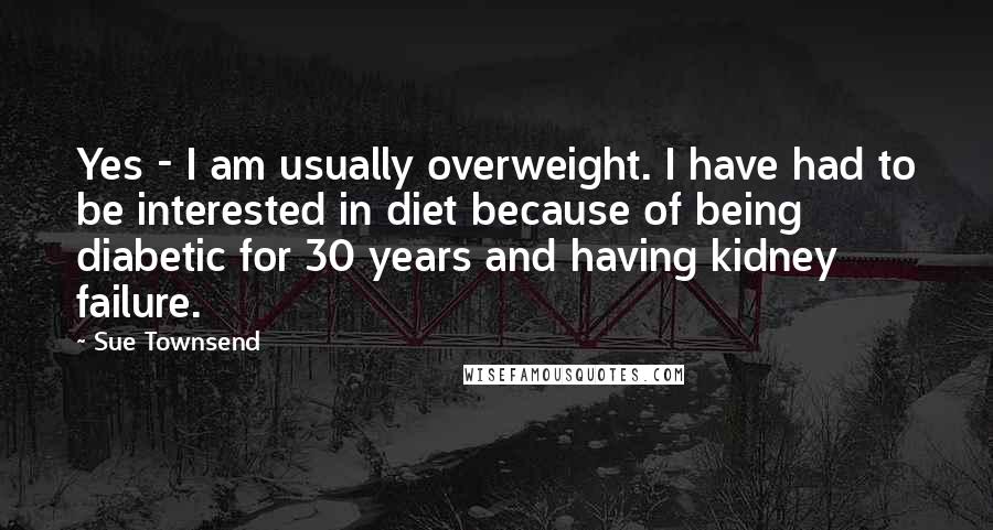 Sue Townsend Quotes: Yes - I am usually overweight. I have had to be interested in diet because of being diabetic for 30 years and having kidney failure.