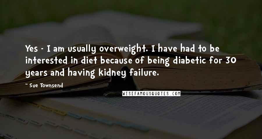 Sue Townsend Quotes: Yes - I am usually overweight. I have had to be interested in diet because of being diabetic for 30 years and having kidney failure.