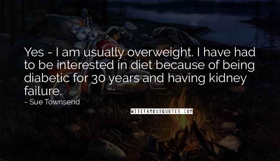 Sue Townsend Quotes: Yes - I am usually overweight. I have had to be interested in diet because of being diabetic for 30 years and having kidney failure.