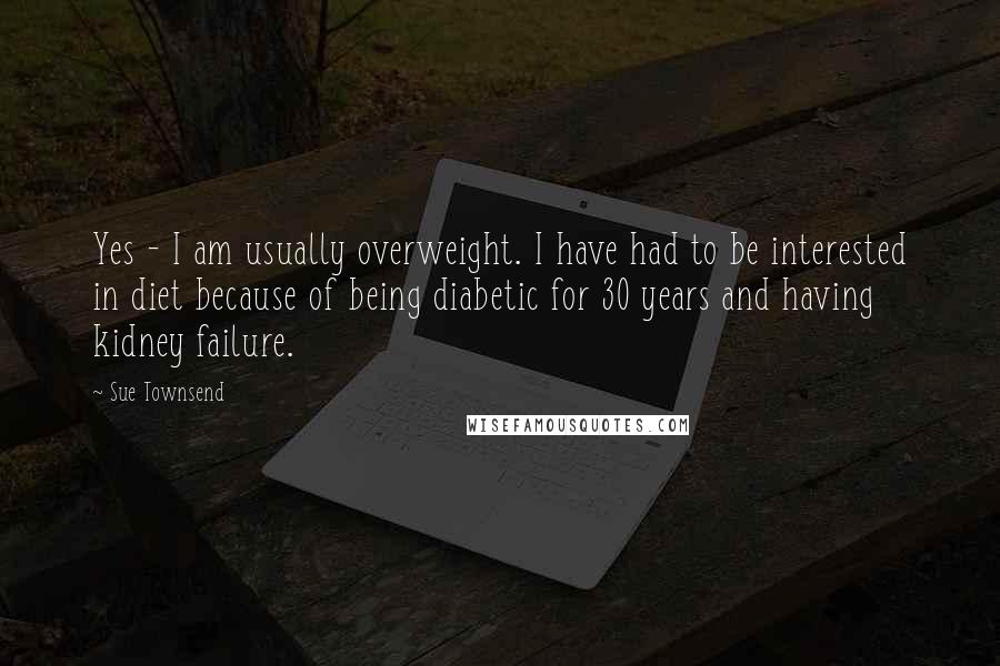 Sue Townsend Quotes: Yes - I am usually overweight. I have had to be interested in diet because of being diabetic for 30 years and having kidney failure.