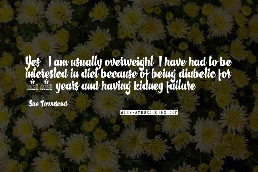 Sue Townsend Quotes: Yes - I am usually overweight. I have had to be interested in diet because of being diabetic for 30 years and having kidney failure.