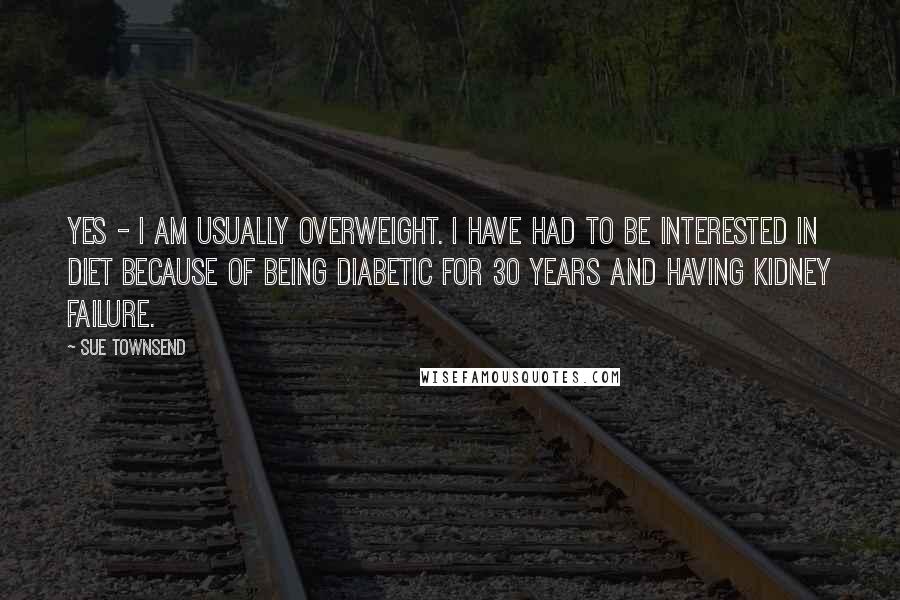 Sue Townsend Quotes: Yes - I am usually overweight. I have had to be interested in diet because of being diabetic for 30 years and having kidney failure.