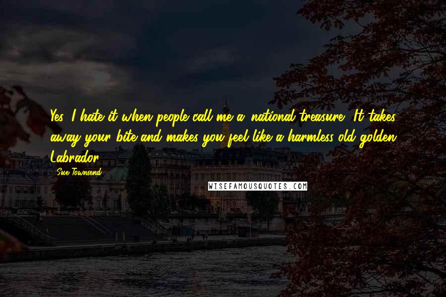 Sue Townsend Quotes: Yes, I hate it when people call me a 'national treasure'. It takes away your bite and makes you feel like a harmless old golden Labrador.