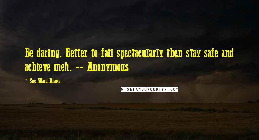 Sue Ward Drake Quotes: Be daring. Better to fail spectacularly then stay safe and achieve meh. -- Anonymous