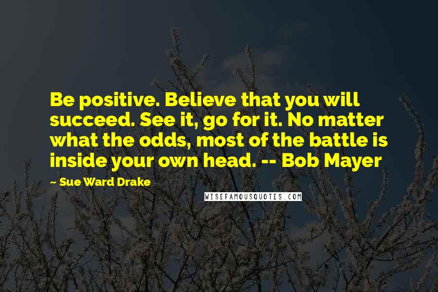 Sue Ward Drake Quotes: Be positive. Believe that you will succeed. See it, go for it. No matter what the odds, most of the battle is inside your own head. -- Bob Mayer