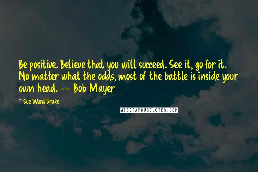 Sue Ward Drake Quotes: Be positive. Believe that you will succeed. See it, go for it. No matter what the odds, most of the battle is inside your own head. -- Bob Mayer