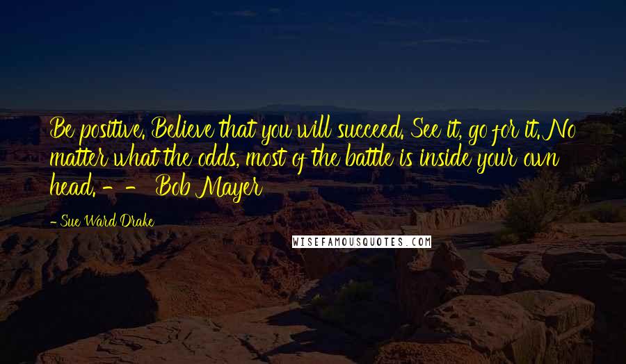 Sue Ward Drake Quotes: Be positive. Believe that you will succeed. See it, go for it. No matter what the odds, most of the battle is inside your own head. -- Bob Mayer