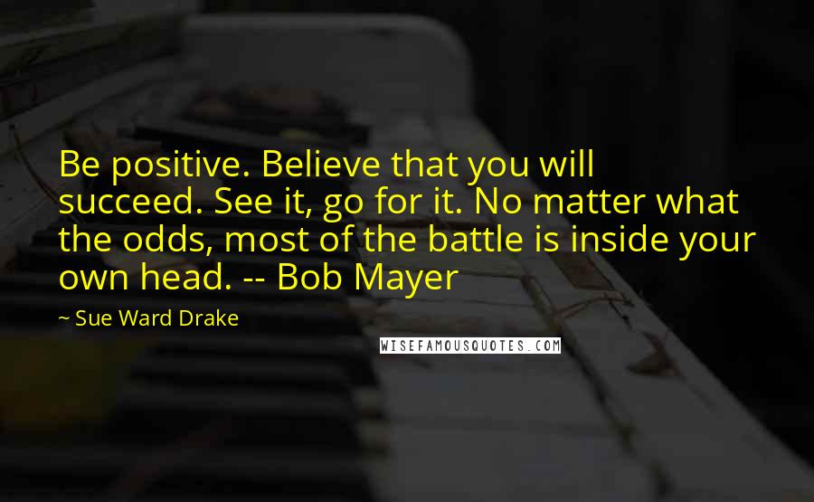 Sue Ward Drake Quotes: Be positive. Believe that you will succeed. See it, go for it. No matter what the odds, most of the battle is inside your own head. -- Bob Mayer