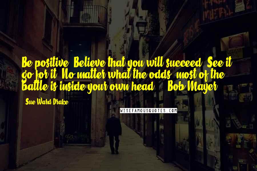 Sue Ward Drake Quotes: Be positive. Believe that you will succeed. See it, go for it. No matter what the odds, most of the battle is inside your own head. -- Bob Mayer