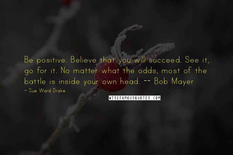 Sue Ward Drake Quotes: Be positive. Believe that you will succeed. See it, go for it. No matter what the odds, most of the battle is inside your own head. -- Bob Mayer
