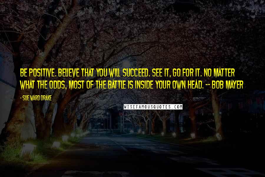 Sue Ward Drake Quotes: Be positive. Believe that you will succeed. See it, go for it. No matter what the odds, most of the battle is inside your own head. -- Bob Mayer