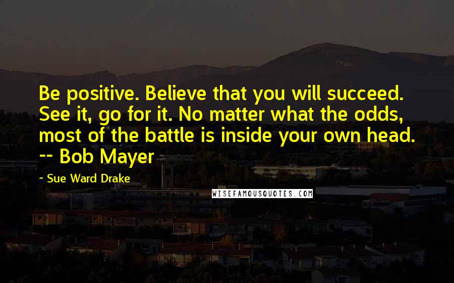 Sue Ward Drake Quotes: Be positive. Believe that you will succeed. See it, go for it. No matter what the odds, most of the battle is inside your own head. -- Bob Mayer