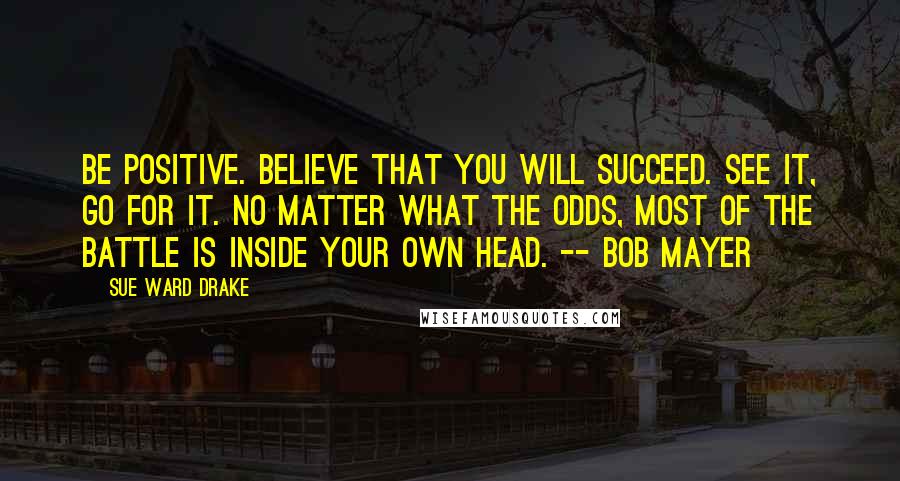 Sue Ward Drake Quotes: Be positive. Believe that you will succeed. See it, go for it. No matter what the odds, most of the battle is inside your own head. -- Bob Mayer