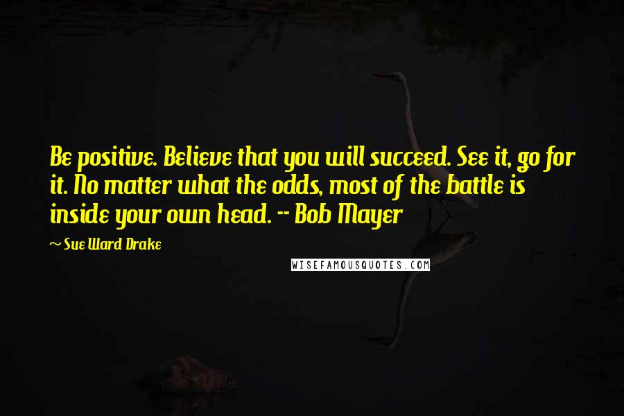 Sue Ward Drake Quotes: Be positive. Believe that you will succeed. See it, go for it. No matter what the odds, most of the battle is inside your own head. -- Bob Mayer