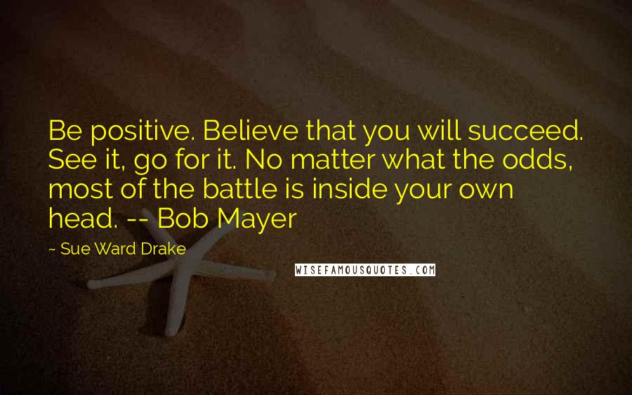 Sue Ward Drake Quotes: Be positive. Believe that you will succeed. See it, go for it. No matter what the odds, most of the battle is inside your own head. -- Bob Mayer
