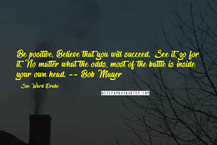 Sue Ward Drake Quotes: Be positive. Believe that you will succeed. See it, go for it. No matter what the odds, most of the battle is inside your own head. -- Bob Mayer
