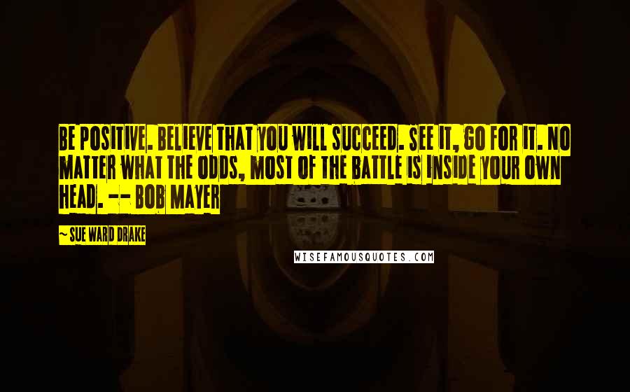 Sue Ward Drake Quotes: Be positive. Believe that you will succeed. See it, go for it. No matter what the odds, most of the battle is inside your own head. -- Bob Mayer
